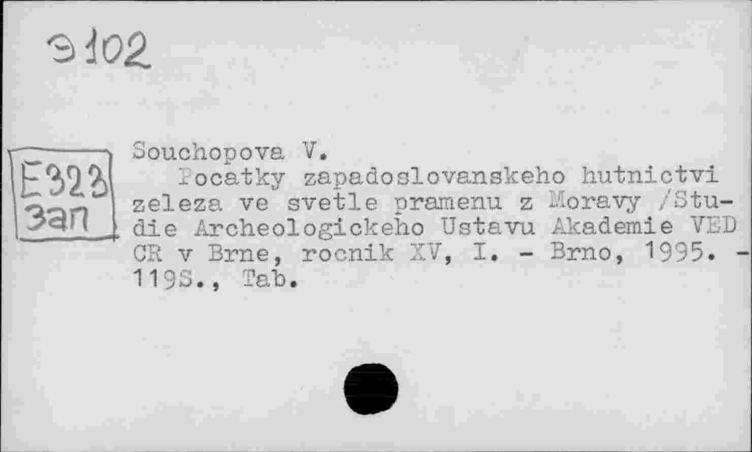 ﻿ЗІ02.
I зап
Souchopova V.
Tocatky zapadoslovanskeho hutnictvi zeleza ve svetle pramenu z Moravy /Studie Archeologickeho Ustavu Akademie VED CR V Brne, rocnik XV, I. - Brno, 19Э5. -119S., Tab.